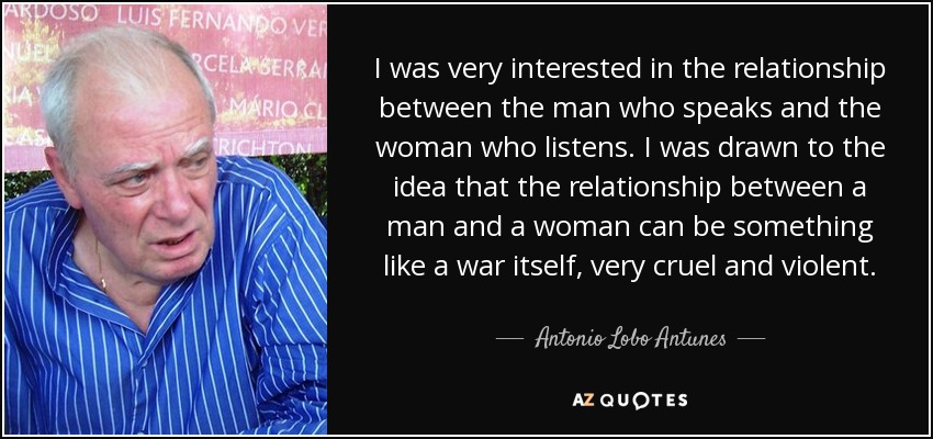 I was very interested in the relationship between the man who speaks and the woman who listens. I was drawn to the idea that the relationship between a man and a woman can be something like a war itself, very cruel and violent. - Antonio Lobo Antunes