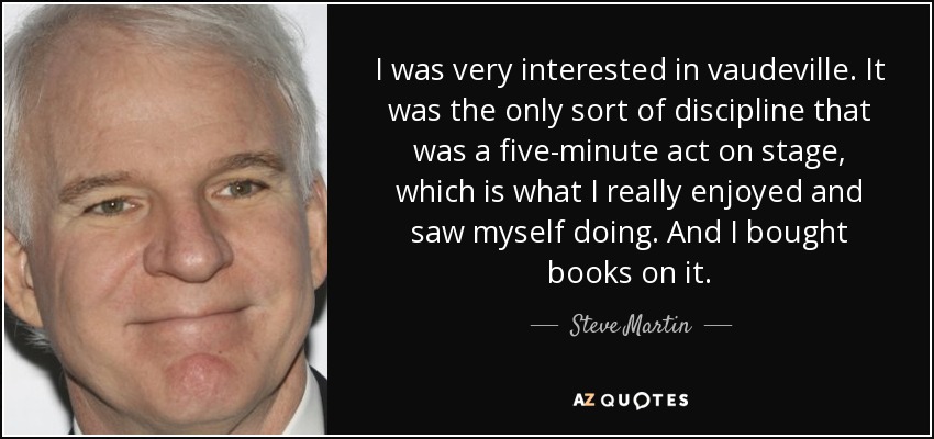 I was very interested in vaudeville. It was the only sort of discipline that was a five-minute act on stage, which is what I really enjoyed and saw myself doing. And I bought books on it. - Steve Martin