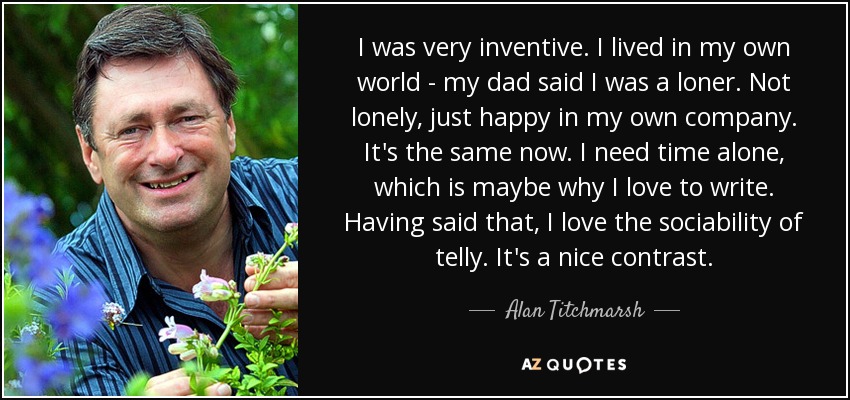 I was very inventive. I lived in my own world - my dad said I was a loner. Not lonely, just happy in my own company. It's the same now. I need time alone, which is maybe why I love to write. Having said that, I love the sociability of telly. It's a nice contrast. - Alan Titchmarsh