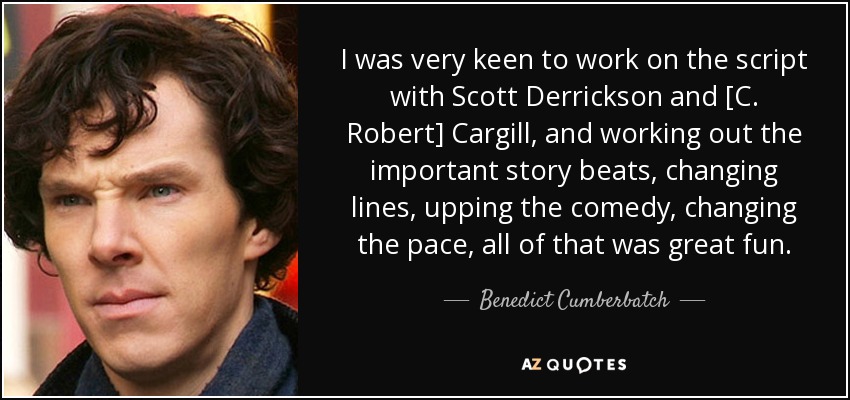I was very keen to work on the script with Scott Derrickson and [C. Robert] Cargill, and working out the important story beats, changing lines, upping the comedy, changing the pace, all of that was great fun. - Benedict Cumberbatch