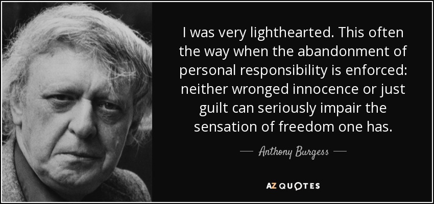 I was very lighthearted. This often the way when the abandonment of personal responsibility is enforced: neither wronged innocence or just guilt can seriously impair the sensation of freedom one has. - Anthony Burgess