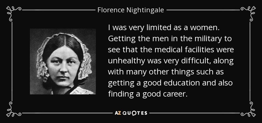 I was very limited as a women. Getting the men in the military to see that the medical facilities were unhealthy was very difficult, along with many other things such as getting a good education and also finding a good career. - Florence Nightingale