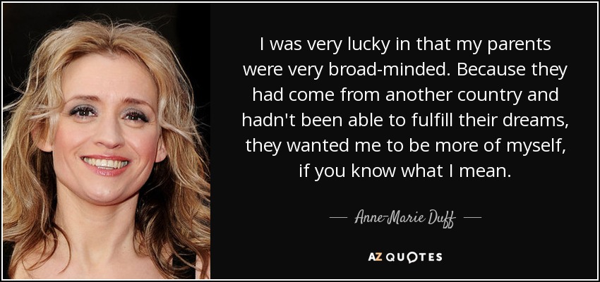 I was very lucky in that my parents were very broad-minded. Because they had come from another country and hadn't been able to fulfill their dreams, they wanted me to be more of myself, if you know what I mean. - Anne-Marie Duff