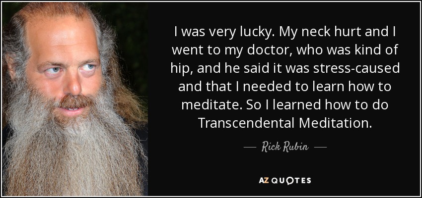 I was very lucky. My neck hurt and I went to my doctor, who was kind of hip, and he said it was stress-caused and that I needed to learn how to meditate. So I learned how to do Transcendental Meditation. - Rick Rubin