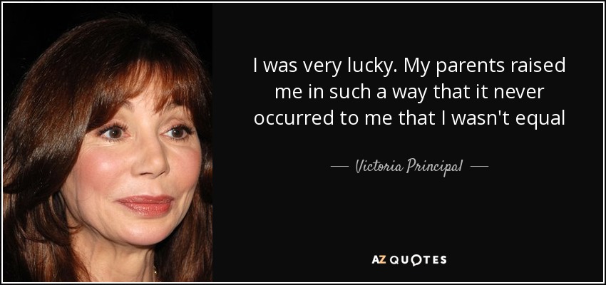 I was very lucky. My parents raised me in such a way that it never occurred to me that I wasn't equal - Victoria Principal