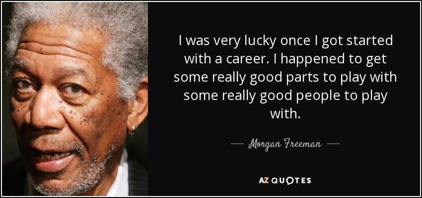 I was very lucky once I got started with a career. I happened to get some really good parts to play with some really good people to play with. - Morgan Freeman