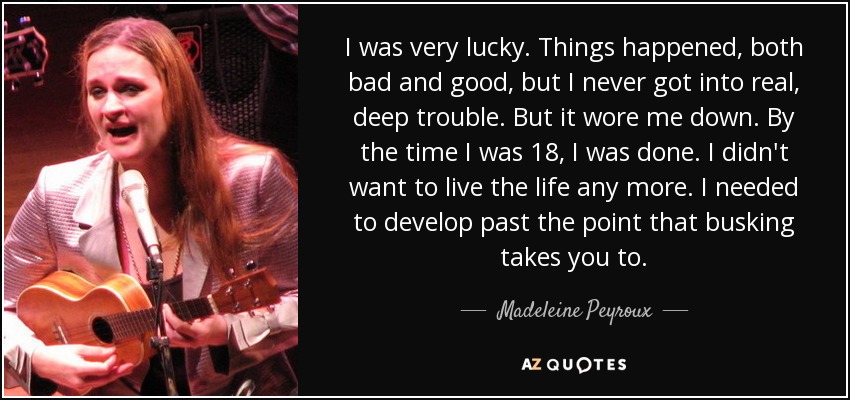 I was very lucky. Things happened, both bad and good, but I never got into real, deep trouble. But it wore me down. By the time I was 18, I was done. I didn't want to live the life any more. I needed to develop past the point that busking takes you to. - Madeleine Peyroux