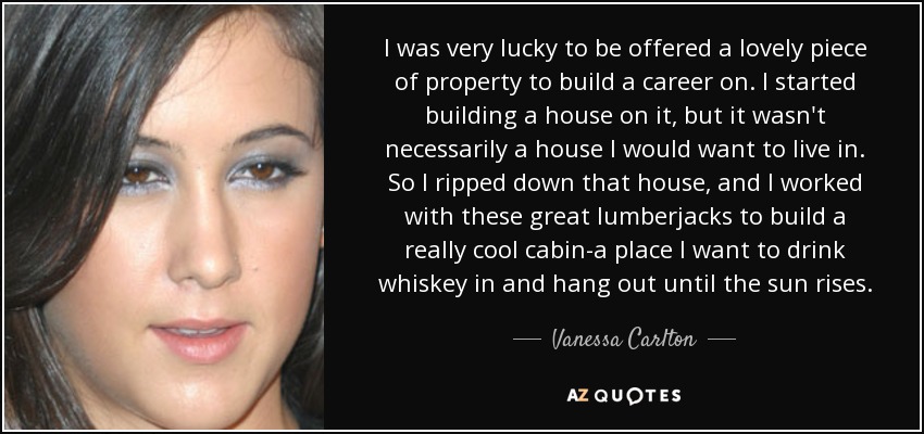 I was very lucky to be offered a lovely piece of property to build a career on. I started building a house on it, but it wasn't necessarily a house I would want to live in. So I ripped down that house, and I worked with these great lumberjacks to build a really cool cabin-a place I want to drink whiskey in and hang out until the sun rises. - Vanessa Carlton