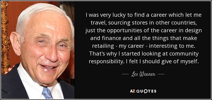 I was very lucky to find a career which let me travel, sourcing stores in other countries, just the opportunities of the career in design and finance and all the things that make retailing - my career - interesting to me. That's why I started looking at community responsibility. I felt I should give of myself. - Les Wexner
