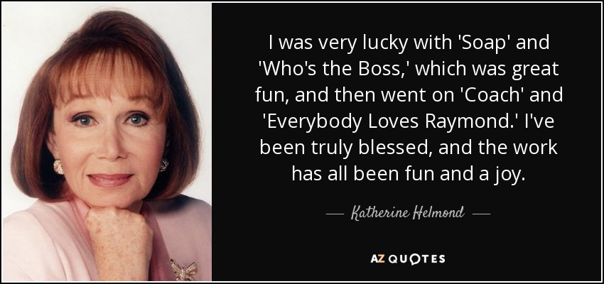 I was very lucky with 'Soap' and 'Who's the Boss,' which was great fun, and then went on 'Coach' and 'Everybody Loves Raymond.' I've been truly blessed, and the work has all been fun and a joy. - Katherine Helmond