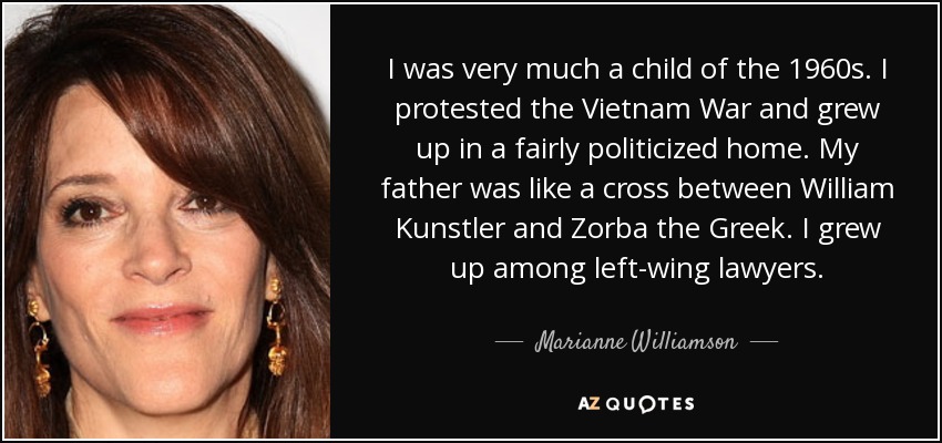 I was very much a child of the 1960s. I protested the Vietnam War and grew up in a fairly politicized home. My father was like a cross between William Kunstler and Zorba the Greek. I grew up among left-wing lawyers. - Marianne Williamson