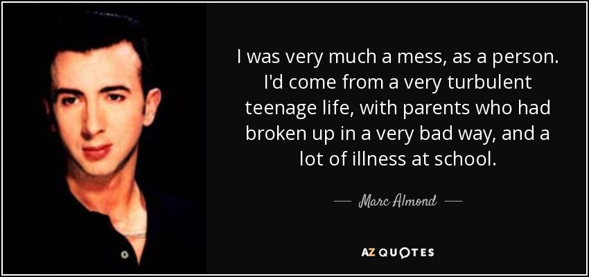 I was very much a mess, as a person. I'd come from a very turbulent teenage life, with parents who had broken up in a very bad way, and a lot of illness at school. - Marc Almond