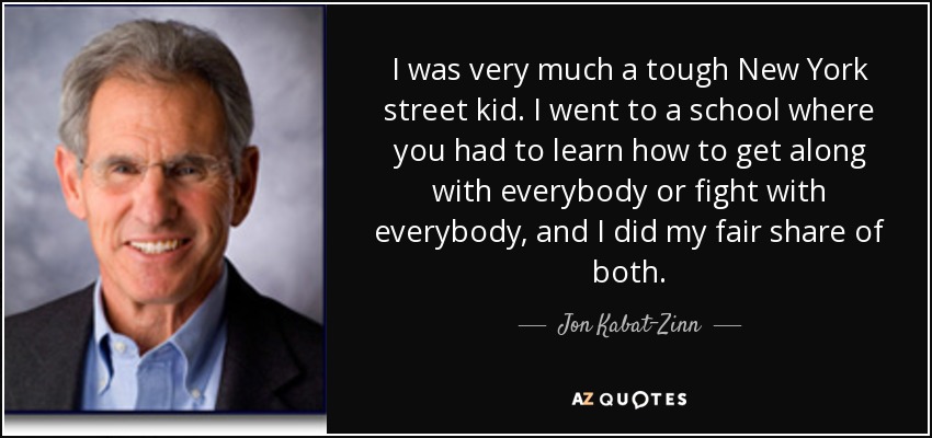 I was very much a tough New York street kid. I went to a school where you had to learn how to get along with everybody or fight with everybody, and I did my fair share of both. - Jon Kabat-Zinn