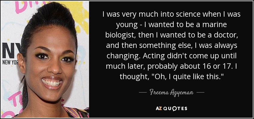 I was very much into science when I was young - I wanted to be a marine biologist, then I wanted to be a doctor, and then something else, I was always changing. Acting didn't come up until much later, probably about 16 or 17. I thought, 