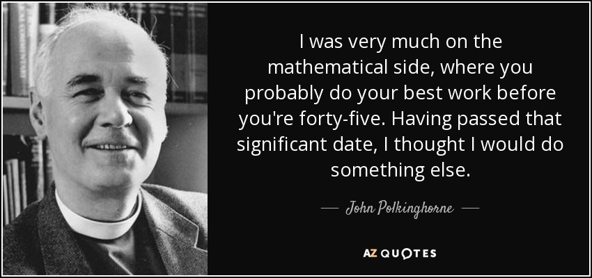 I was very much on the mathematical side, where you probably do your best work before you're forty-five. Having passed that significant date, I thought I would do something else. - John Polkinghorne