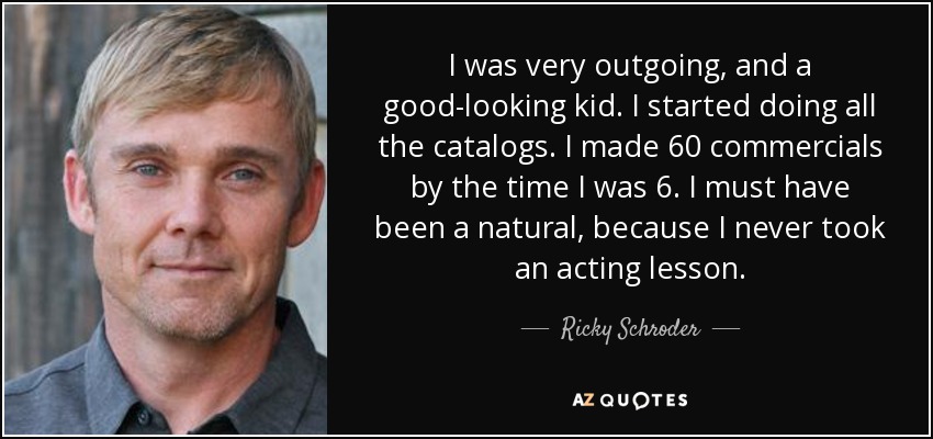 I was very outgoing, and a good-looking kid. I started doing all the catalogs. I made 60 commercials by the time I was 6. I must have been a natural, because I never took an acting lesson. - Ricky Schroder