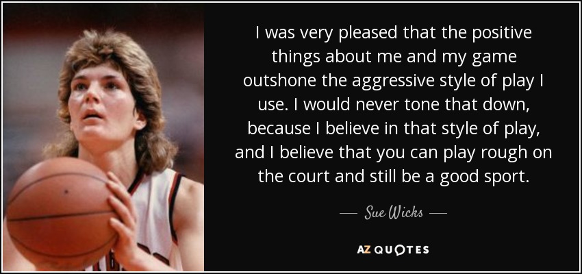 I was very pleased that the positive things about me and my game outshone the aggressive style of play I use. I would never tone that down, because I believe in that style of play, and I believe that you can play rough on the court and still be a good sport. - Sue Wicks