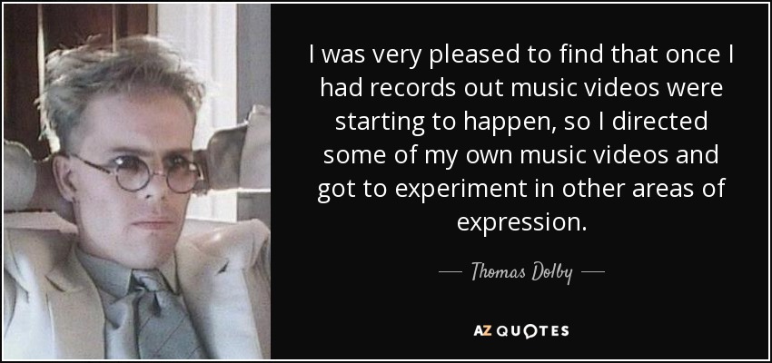 I was very pleased to find that once I had records out music videos were starting to happen, so I directed some of my own music videos and got to experiment in other areas of expression. - Thomas Dolby