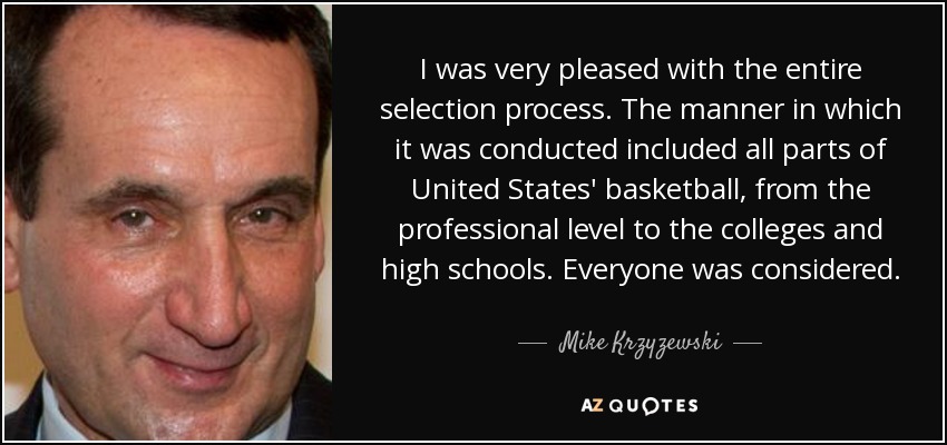 I was very pleased with the entire selection process. The manner in which it was conducted included all parts of United States' basketball, from the professional level to the colleges and high schools. Everyone was considered. - Mike Krzyzewski