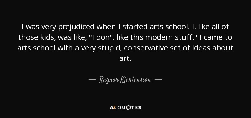 I was very prejudiced when I started arts school. I, like all of those kids, was like, 
