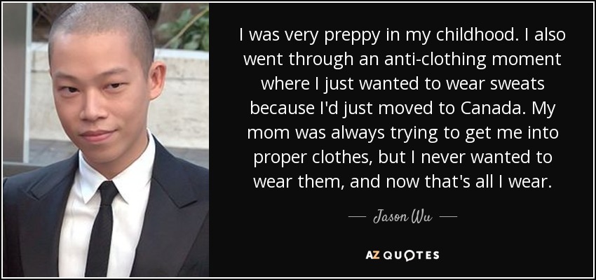I was very preppy in my childhood. I also went through an anti-clothing moment where I just wanted to wear sweats because I'd just moved to Canada. My mom was always trying to get me into proper clothes, but I never wanted to wear them, and now that's all I wear. - Jason Wu