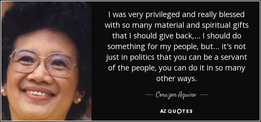 I was very privileged and really blessed with so many material and spiritual gifts that I should give back, ... I should do something for my people, but ... it's not just in politics that you can be a servant of the people, you can do it in so many other ways. - Corazon Aquino