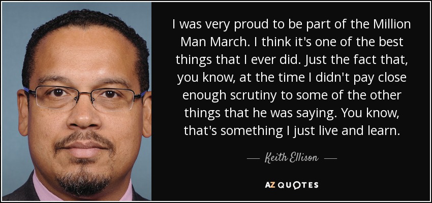 I was very proud to be part of the Million Man March. I think it's one of the best things that I ever did. Just the fact that, you know, at the time I didn't pay close enough scrutiny to some of the other things that he was saying. You know, that's something I just live and learn. - Keith Ellison
