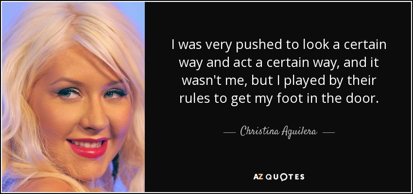 I was very pushed to look a certain way and act a certain way, and it wasn't me, but I played by their rules to get my foot in the door. - Christina Aguilera