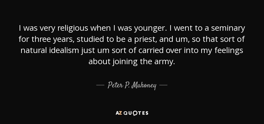 I was very religious when I was younger. I went to a seminary for three years, studied to be a priest, and um, so that sort of natural idealism just um sort of carried over into my feelings about joining the army. - Peter P. Mahoney