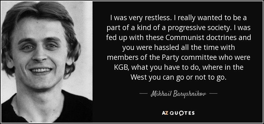 I was very restless. I really wanted to be a part of a kind of a progressive society. I was fed up with these Communist doctrines and you were hassled all the time with members of the Party committee who were KGB, what you have to do, where in the West you can go or not to go. - Mikhail Baryshnikov