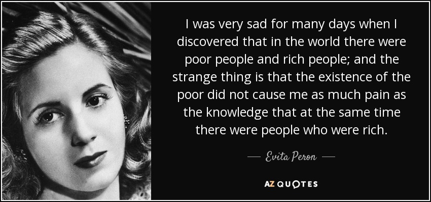 I was very sad for many days when I discovered that in the world there were poor people and rich people; and the strange thing is that the existence of the poor did not cause me as much pain as the knowledge that at the same time there were people who were rich. - Evita Peron