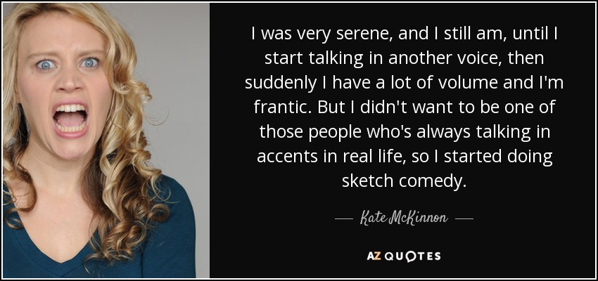 I was very serene, and I still am, until I start talking in another voice, then suddenly I have a lot of volume and I'm frantic. But I didn't want to be one of those people who's always talking in accents in real life, so I started doing sketch comedy. - Kate McKinnon