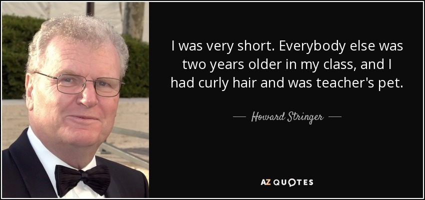 I was very short. Everybody else was two years older in my class, and I had curly hair and was teacher's pet. - Howard Stringer