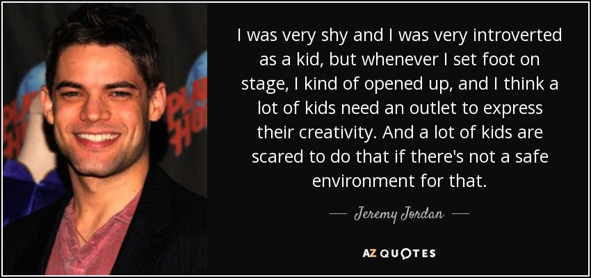 I was very shy and I was very introverted as a kid, but whenever I set foot on stage, I kind of opened up, and I think a lot of kids need an outlet to express their creativity. And a lot of kids are scared to do that if there's not a safe environment for that. - Jeremy Jordan