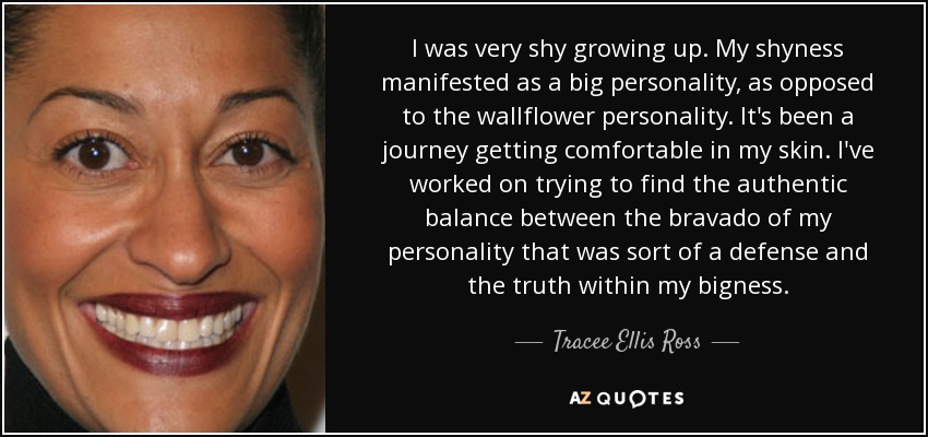 I was very shy growing up. My shyness manifested as a big personality, as opposed to the wallflower personality. It's been a journey getting comfortable in my skin. I've worked on trying to find the authentic balance between the bravado of my personality that was sort of a defense and the truth within my bigness. - Tracee Ellis Ross