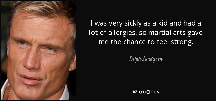 I was very sickly as a kid and had a lot of allergies, so martial arts gave me the chance to feel strong. - Dolph Lundgren