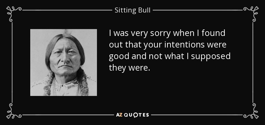 I was very sorry when I found out that your intentions were good and not what I supposed they were. - Sitting Bull