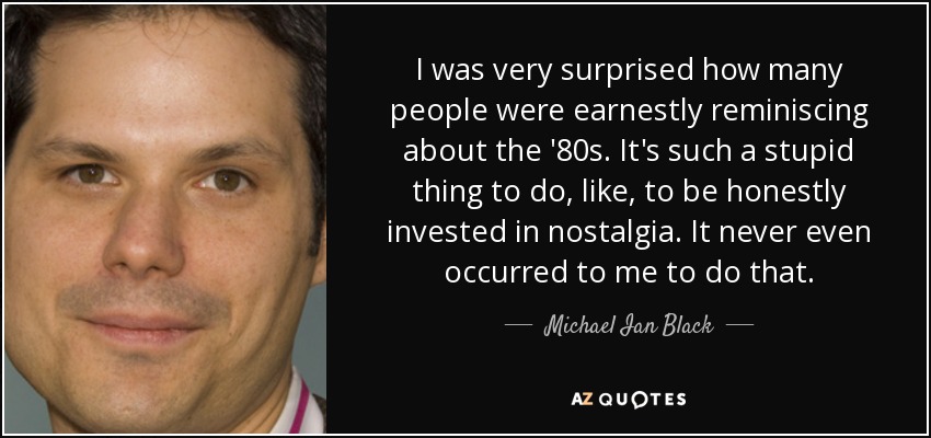 I was very surprised how many people were earnestly reminiscing about the '80s. It's such a stupid thing to do, like, to be honestly invested in nostalgia. It never even occurred to me to do that. - Michael Ian Black