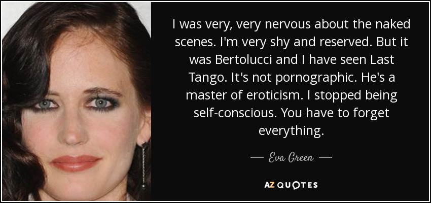 I was very, very nervous about the naked scenes. I'm very shy and reserved. But it was Bertolucci and I have seen Last Tango. It's not pornographic. He's a master of eroticism. I stopped being self-conscious. You have to forget everything. - Eva Green