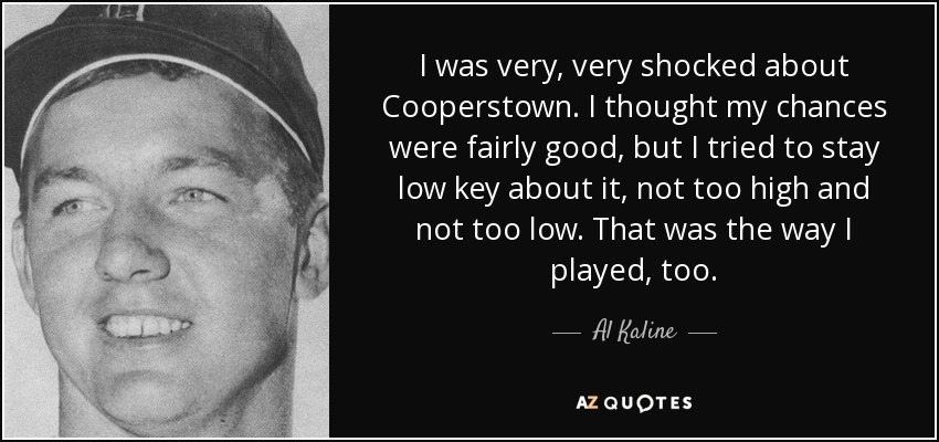 I was very, very shocked about Cooperstown. I thought my chances were fairly good, but I tried to stay low key about it, not too high and not too low. That was the way I played, too. - Al Kaline
