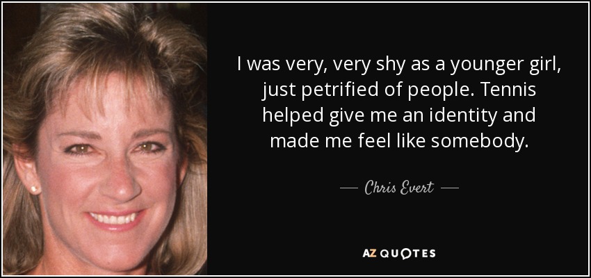 I was very, very shy as a younger girl, just petrified of people. Tennis helped give me an identity and made me feel like somebody. - Chris Evert