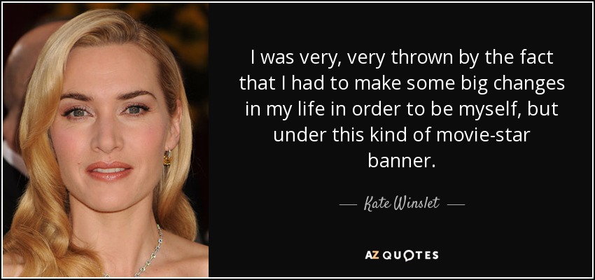 I was very, very thrown by the fact that I had to make some big changes in my life in order to be myself, but under this kind of movie-star banner. - Kate Winslet