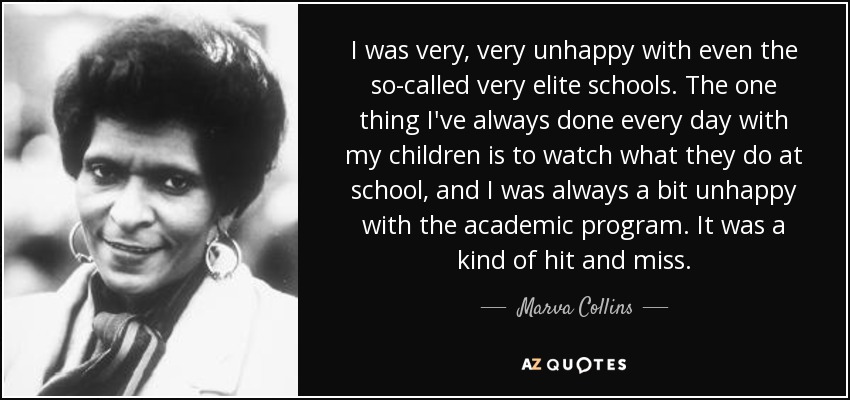 I was very, very unhappy with even the so-called very elite schools. The one thing I've always done every day with my children is to watch what they do at school, and I was always a bit unhappy with the academic program. It was a kind of hit and miss. - Marva Collins