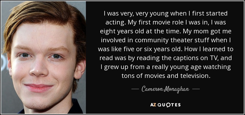 I was very, very young when I first started acting. My first movie role I was in, I was eight years old at the time. My mom got me involved in community theater stuff when I was like five or six years old. How I learned to read was by reading the captions on TV, and I grew up from a really young age watching tons of movies and television. - Cameron Monaghan