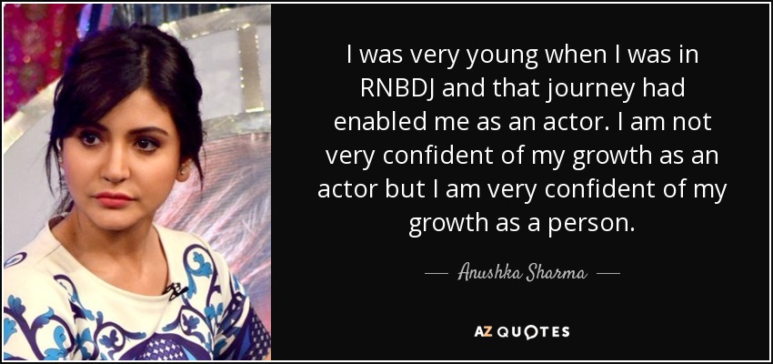 I was very young when I was in RNBDJ and that journey had enabled me as an actor. I am not very confident of my growth as an actor but I am very confident of my growth as a person. - Anushka Sharma