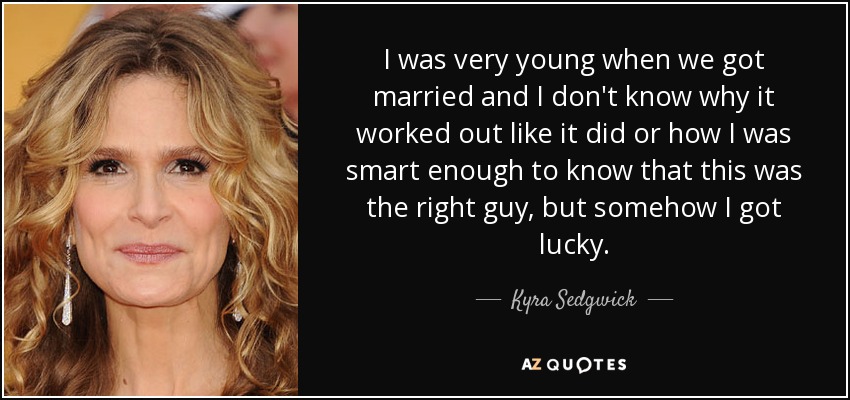 I was very young when we got married and I don't know why it worked out like it did or how I was smart enough to know that this was the right guy, but somehow I got lucky. - Kyra Sedgwick