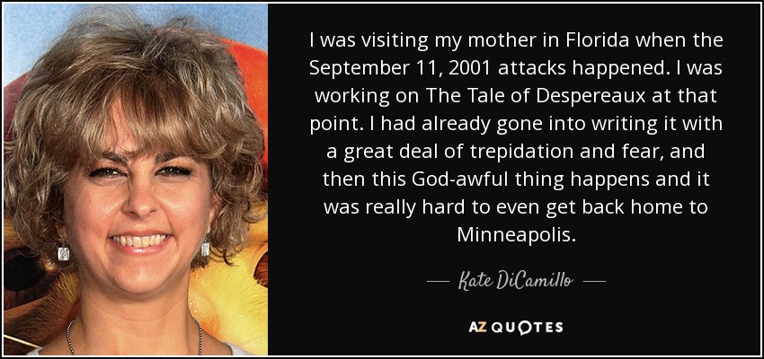 I was visiting my mother in Florida when the September 11, 2001 attacks happened. I was working on The Tale of Despereaux at that point. I had already gone into writing it with a great deal of trepidation and fear, and then this God-awful thing happens and it was really hard to even get back home to Minneapolis. - Kate DiCamillo