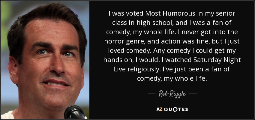 I was voted Most Humorous in my senior class in high school, and I was a fan of comedy, my whole life. I never got into the horror genre, and action was fine, but I just loved comedy. Any comedy I could get my hands on, I would. I watched Saturday Night Live religiously. I've just been a fan of comedy, my whole life. - Rob Riggle