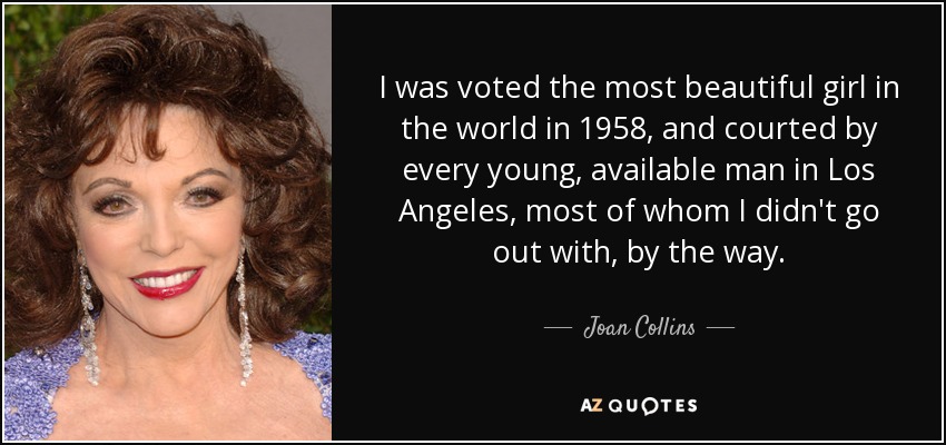 I was voted the most beautiful girl in the world in 1958, and courted by every young, available man in Los Angeles, most of whom I didn't go out with, by the way. - Joan Collins