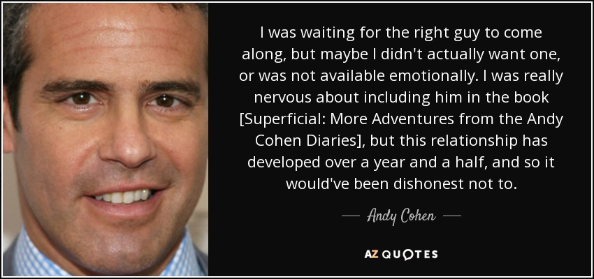 I was waiting for the right guy to come along, but maybe I didn't actually want one, or was not available emotionally. I was really nervous about including him in the book [Superficial: More Adventures from the Andy Cohen Diaries], but this relationship has developed over a year and a half, and so it would've been dishonest not to. - Andy Cohen